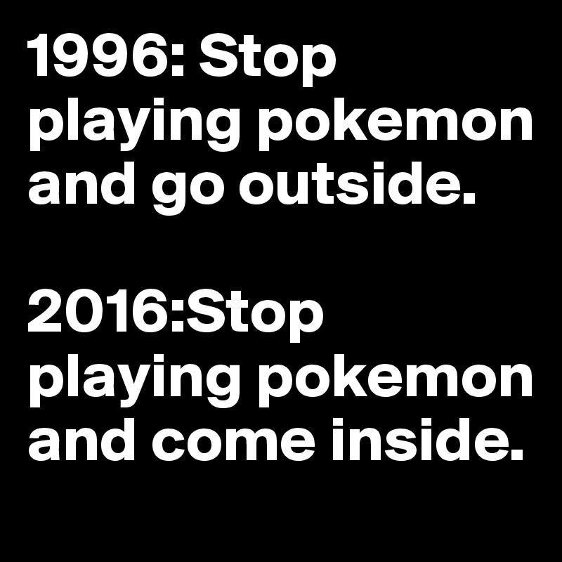 1996: Stop playing pokemon and go outside.

2016:Stop playing pokemon and come inside.