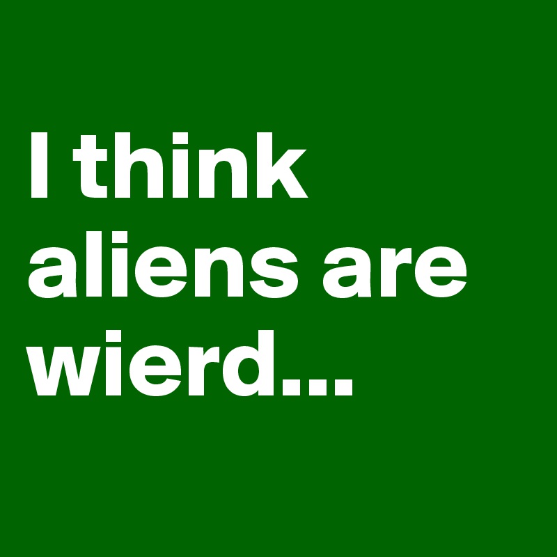 
I think aliens are wierd...
