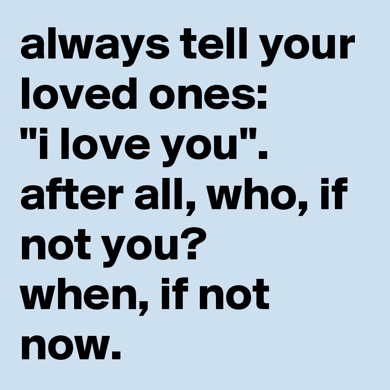 always tell your loved ones: 
"i love you". after all, who, if not you? 
when, if not now.
