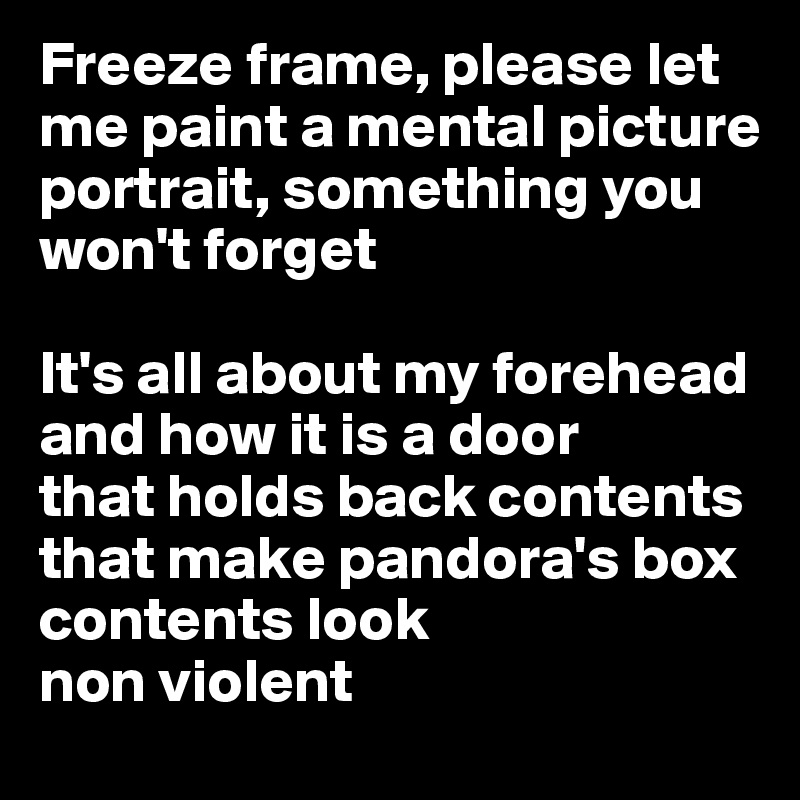 Freeze frame, please let me paint a mental picture portrait, something you won't forget 

It's all about my forehead 
and how it is a door 
that holds back contents that make pandora's box contents look 
non violent
