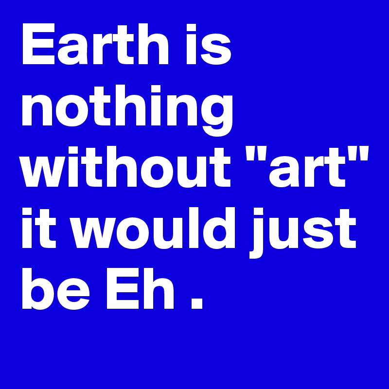 Earth is nothing without "art" it would just be Eh .