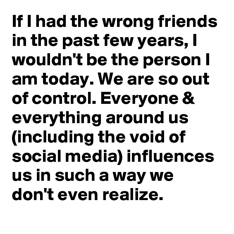 If I had the wrong friends in the past few years, I wouldn't be the person I am today. We are so out of control. Everyone & everything around us (including the void of social media) influences us in such a way we don't even realize.