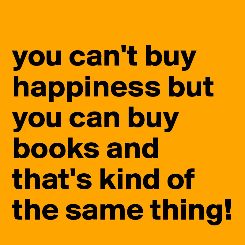 
you can't buy happiness but you can buy books and that's kind of the same thing!