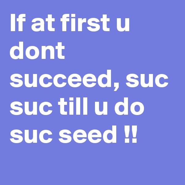 If at first u dont succeed, suc suc till u do suc seed !!