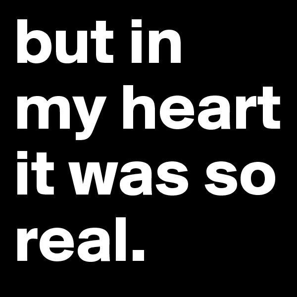 but in my heart it was so real.