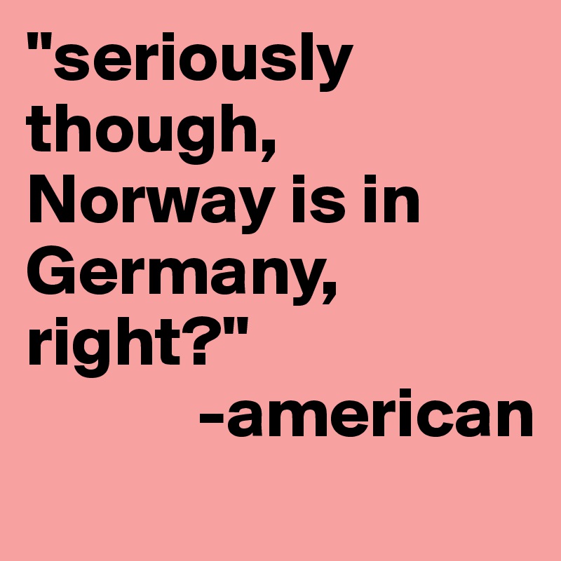 "seriously though, Norway is in Germany, right?"
            -american