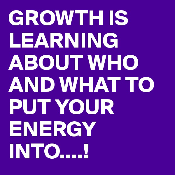 GROWTH IS LEARNING ABOUT WHO AND WHAT TO PUT YOUR ENERGY INTO....!