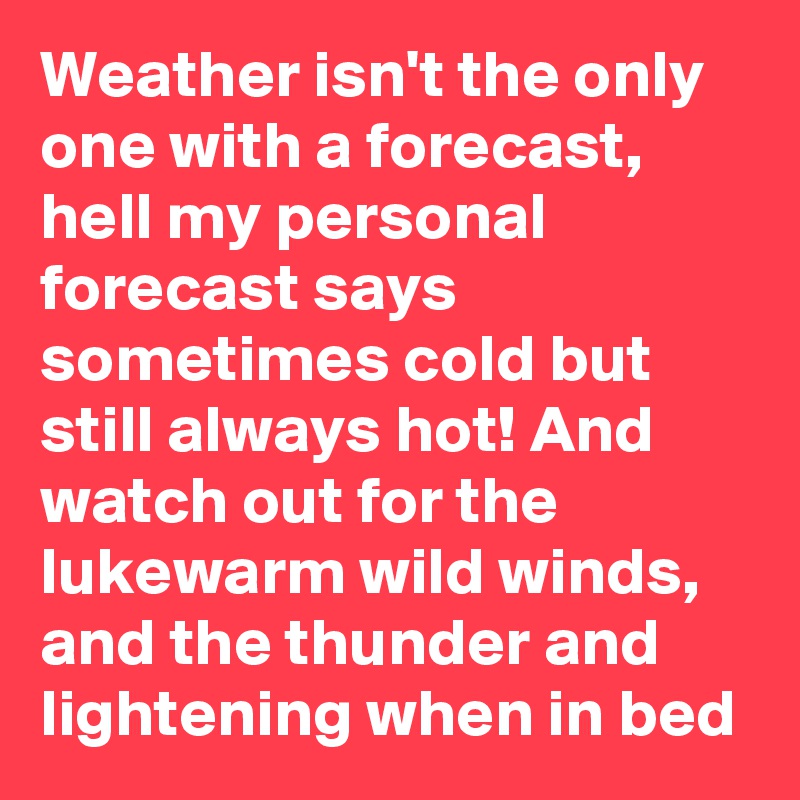 Weather isn't the only one with a forecast, hell my personal forecast says sometimes cold but still always hot! And watch out for the lukewarm wild winds, and the thunder and lightening when in bed