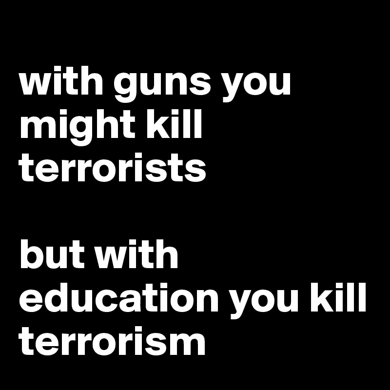 
with guns you might kill terrorists 

but with education you kill terrorism 