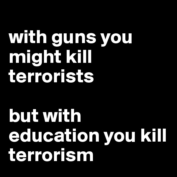 
with guns you might kill terrorists 

but with education you kill terrorism 