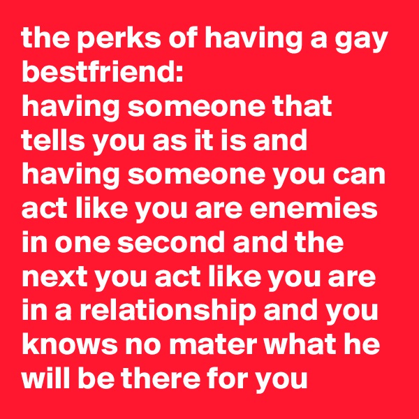 the perks of having a gay bestfriend: 
having someone that tells you as it is and having someone you can act like you are enemies in one second and the next you act like you are in a relationship and you knows no mater what he will be there for you  