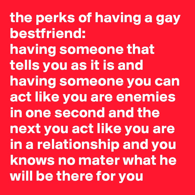 the perks of having a gay bestfriend: 
having someone that tells you as it is and having someone you can act like you are enemies in one second and the next you act like you are in a relationship and you knows no mater what he will be there for you  