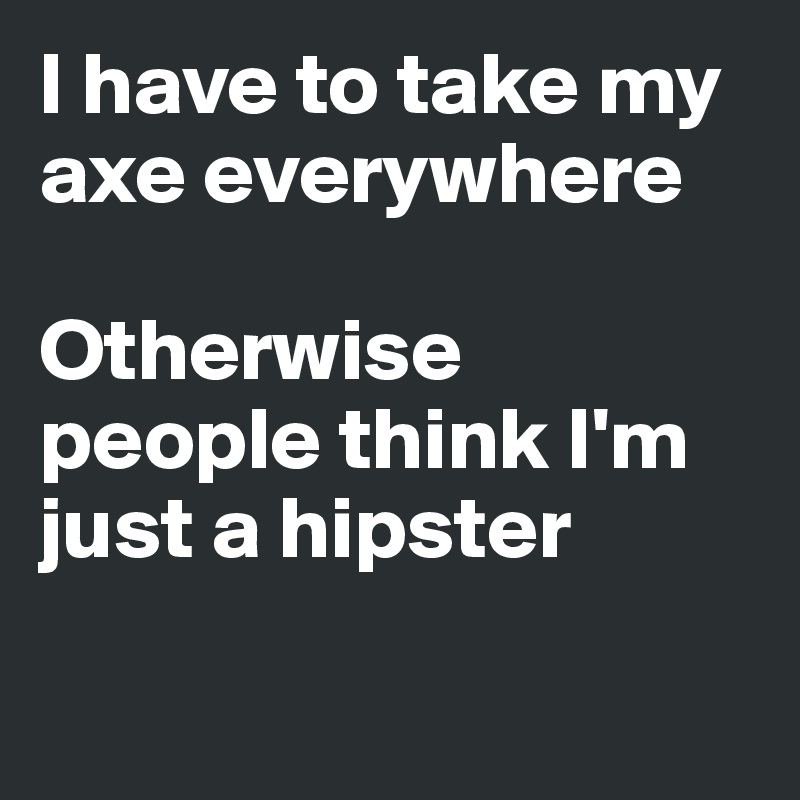 I have to take my axe everywhere

Otherwise people think I'm just a hipster

