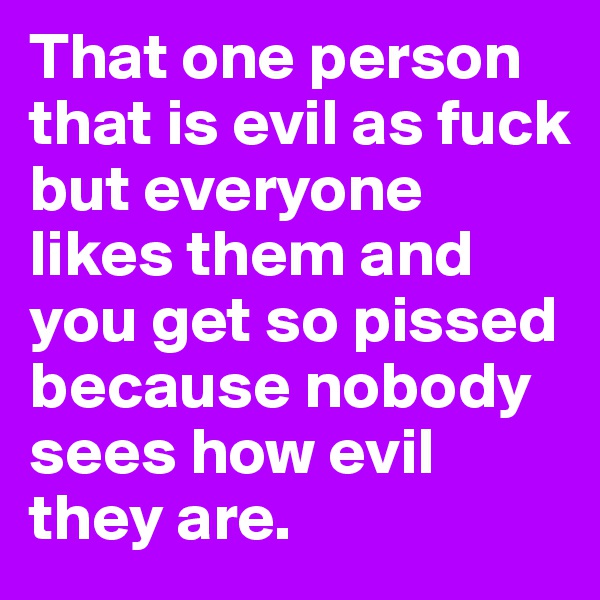 That one person that is evil as fuck but everyone likes them and you get so pissed because nobody sees how evil they are.
