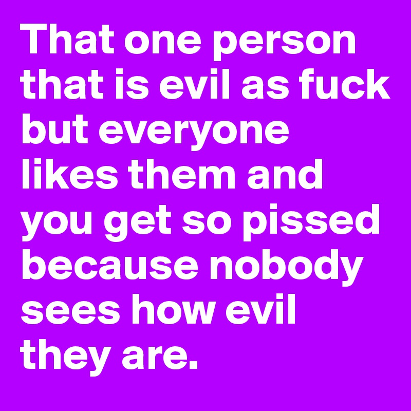 That one person that is evil as fuck but everyone likes them and you get so pissed because nobody sees how evil they are.