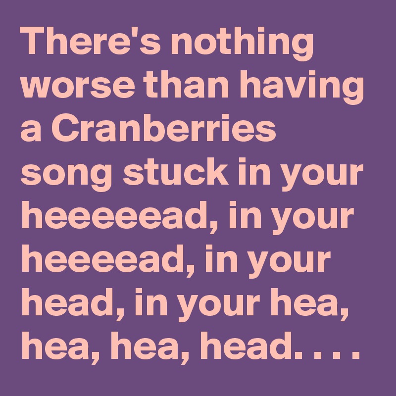 There S Nothing Worse Than Having A Cranberries Song Stuck In Your Heeeeead In Your Heeeead In Your Head In Your Hea Hea Hea Head Post By Karlokoenig On Boldomatic