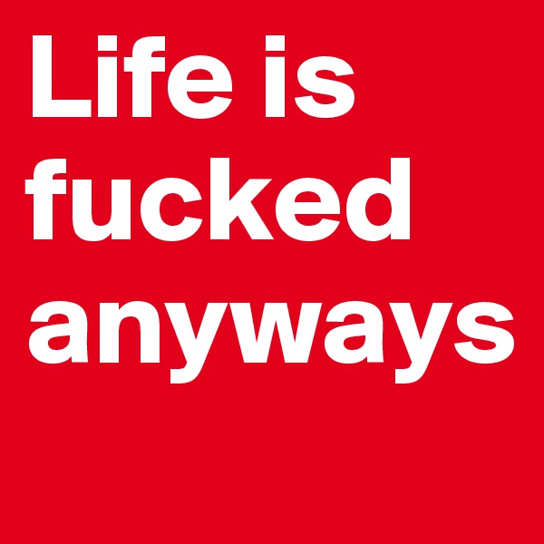 Life is fucked anyways
