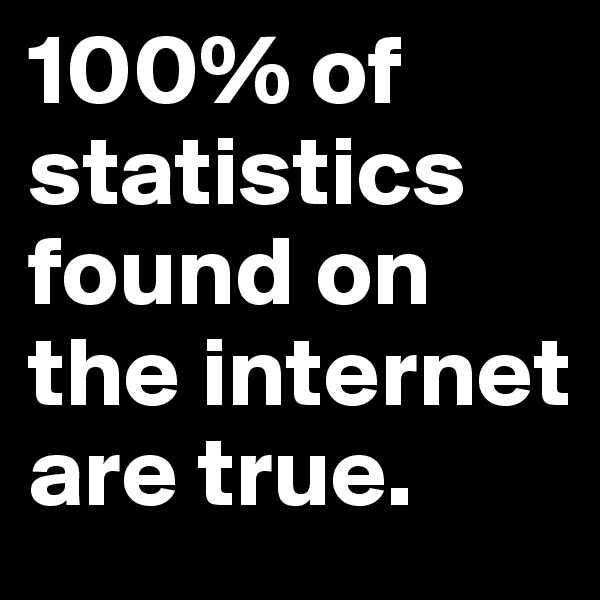 100% of statistics found on the internet are true.