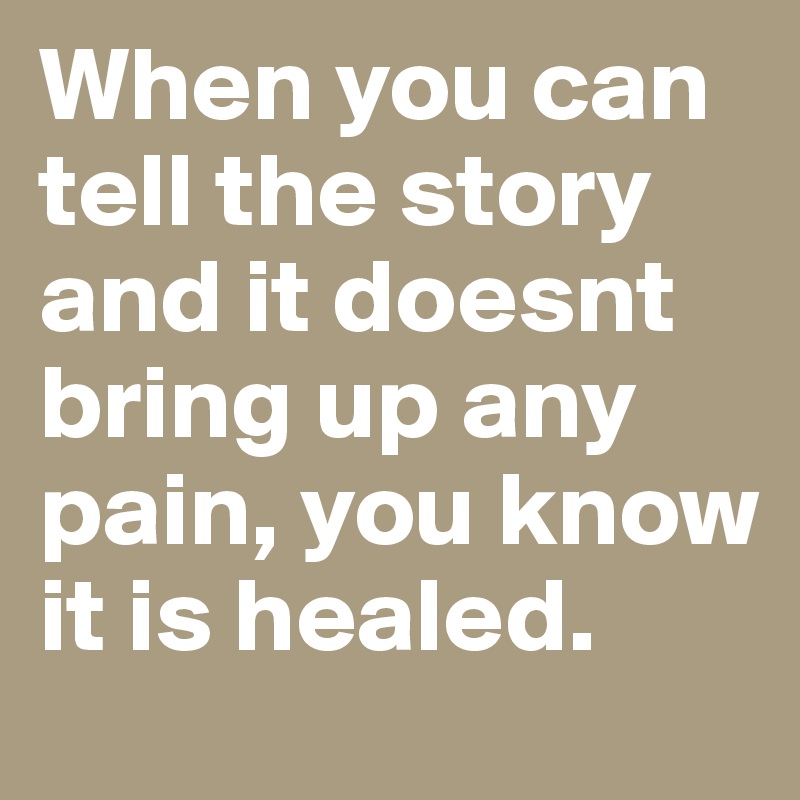When you can tell the story and it doesnt bring up any pain, you know it is healed. 