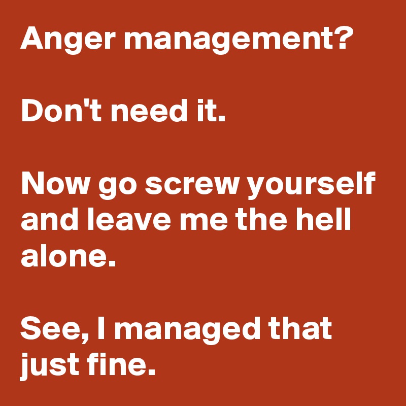 Anger management?

Don't need it.

Now go screw yourself and leave me the hell alone.

See, I managed that just fine.