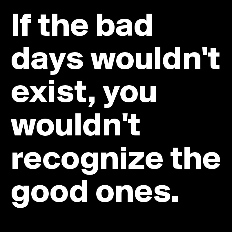 If the bad days wouldn't exist, you wouldn't recognize the good ones. 