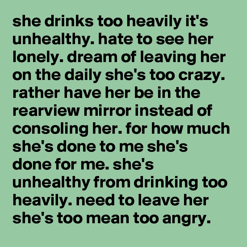 she drinks too heavily it's unhealthy. hate to see her lonely. dream of leaving her on the daily she's too crazy. rather have her be in the rearview mirror instead of consoling her. for how much she's done to me she's done for me. she's unhealthy from drinking too heavily. need to leave her she's too mean too angry. 