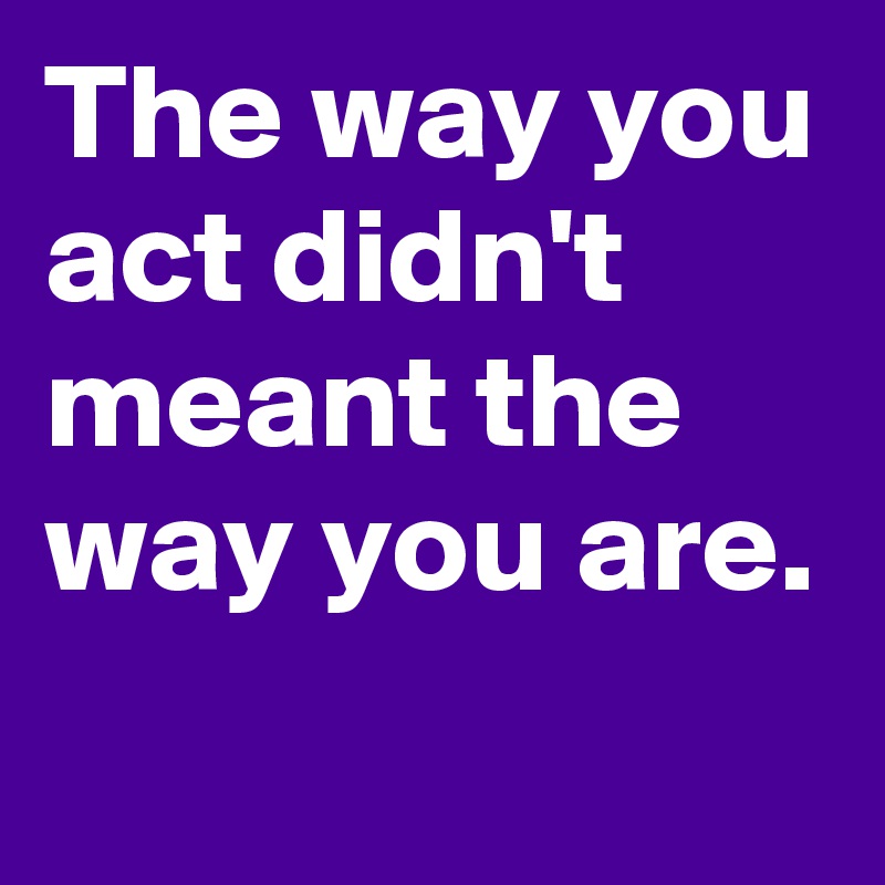 The way you act didn't meant the way you are.