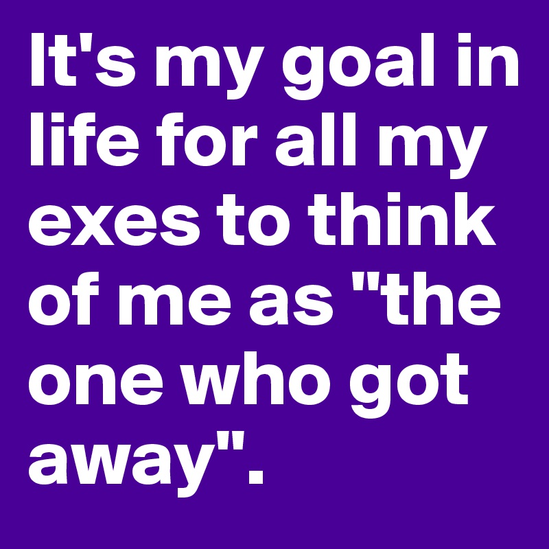It's my goal in life for all my exes to think of me as "the one who got away".
