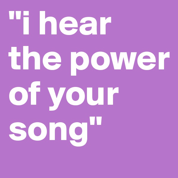 "i hear the power of your song"
