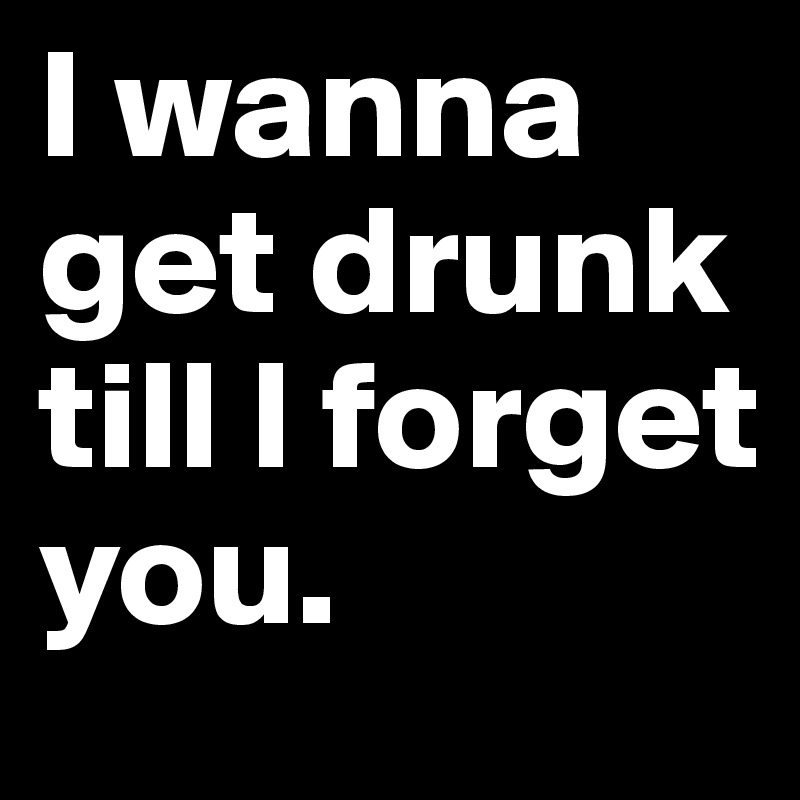 I wanna get drunk till l forget you. 