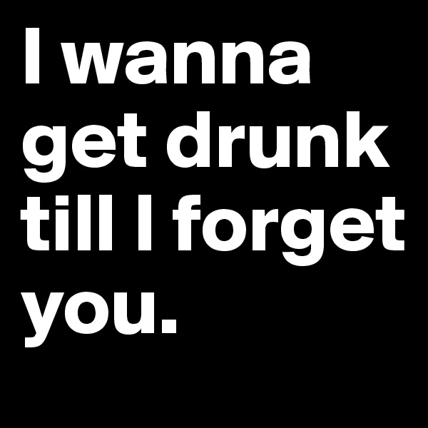 I wanna get drunk till l forget you. 