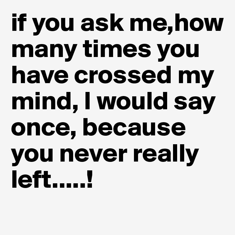 if you ask me,how many times you have crossed my mind, I would say once, because you never really left.....! 