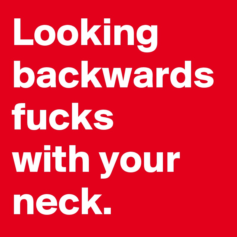 Looking backwards fucks 
with your neck.