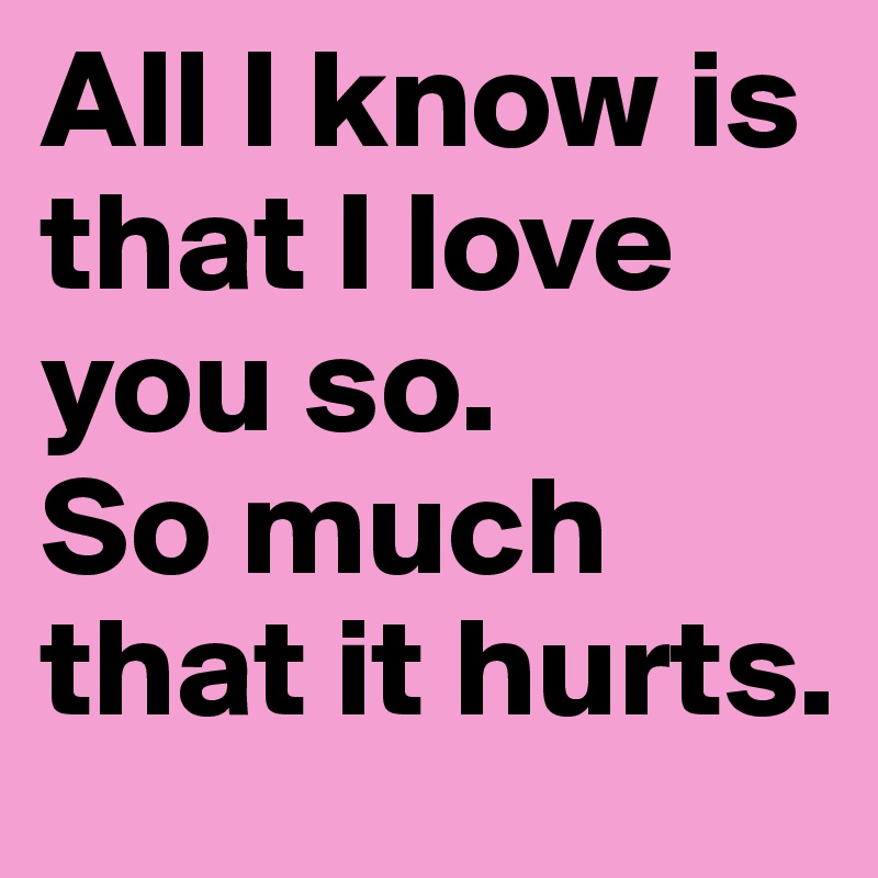 All I know is that I love you so. 
So much that it hurts. 