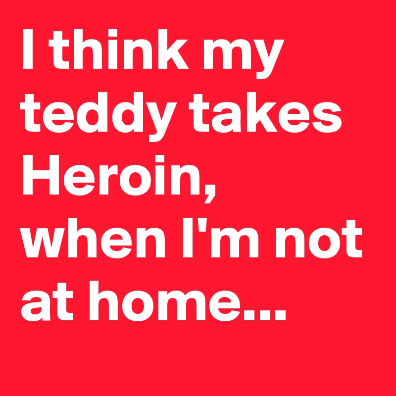 I think my teddy takes Heroin, when I'm not at home... 