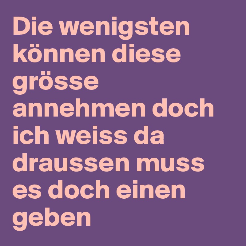 Die wenigsten können diese grösse annehmen doch ich weiss da draussen muss es doch einen geben