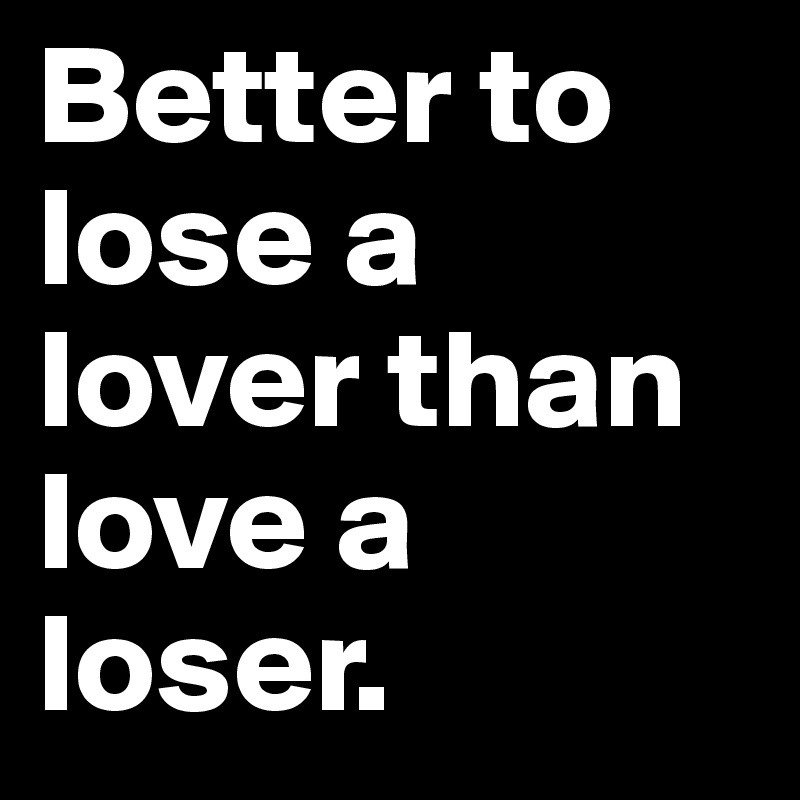 Better to lose a lover than love a loser. 