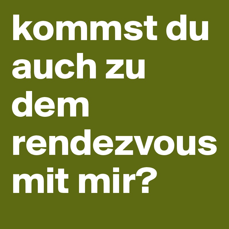 kommst du auch zu dem rendezvous 
mit mir? 