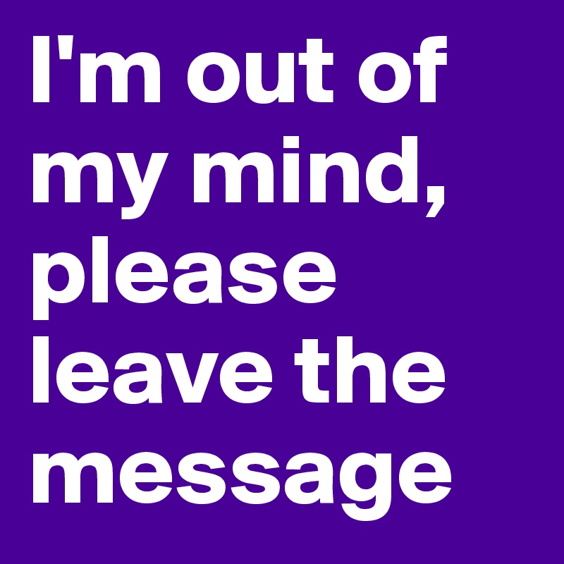 I'm out of my mind, please leave the message