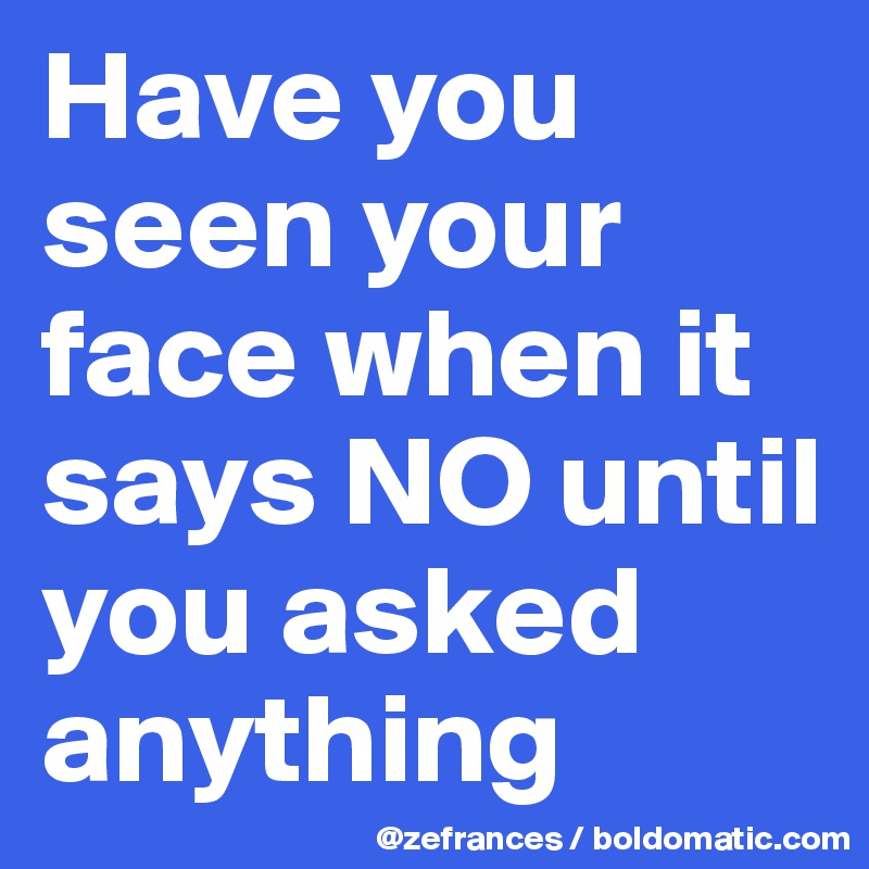 Have you seen your face when it says NO until you asked anything