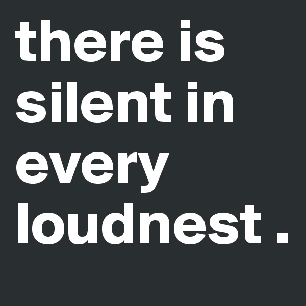 there is silent in every loudnest .