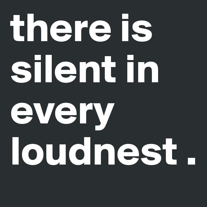 there is silent in every loudnest .