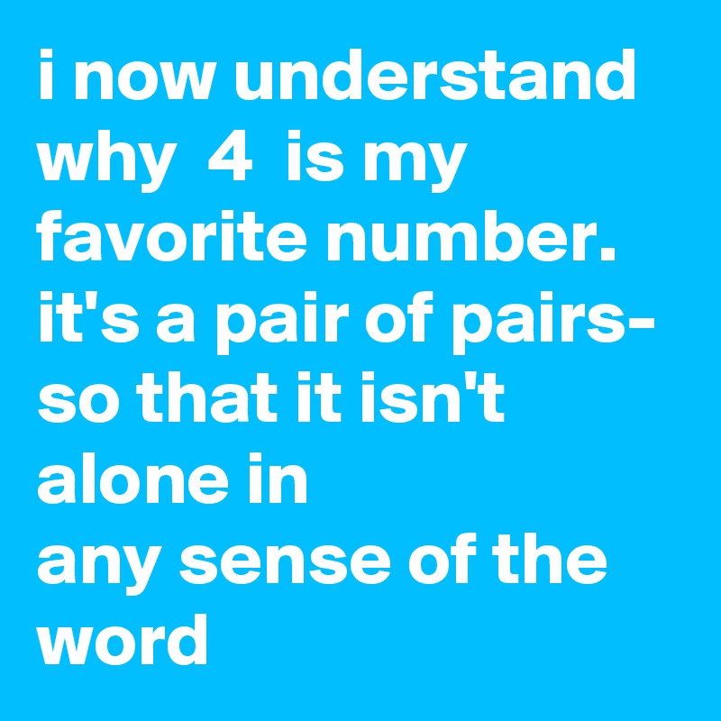 i now understand why  4  is my favorite number. it's a pair of pairs- so that it isn't alone in any sense of the word