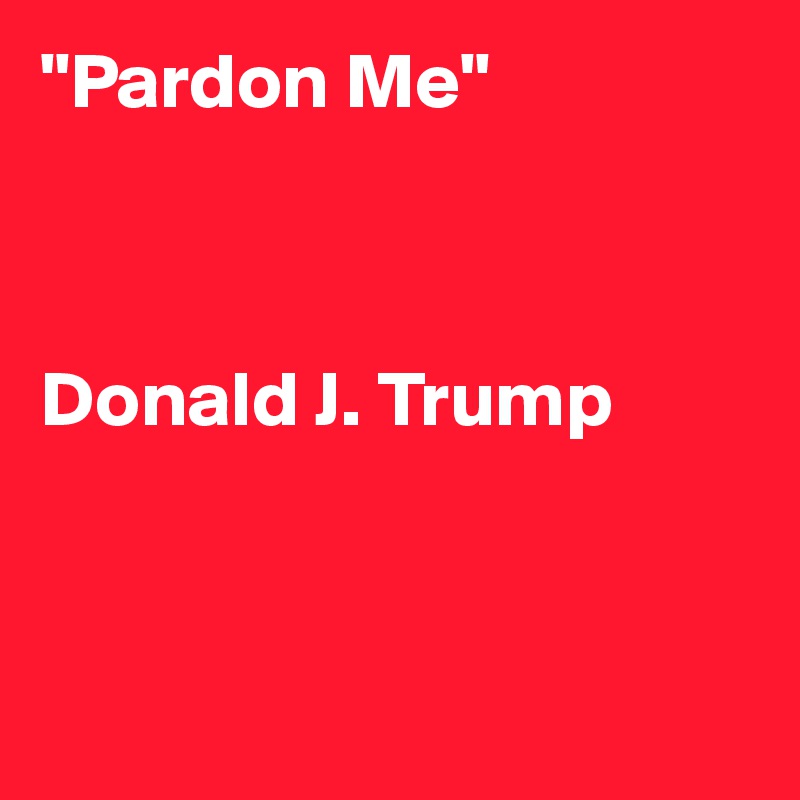 "Pardon Me"



Donald J. Trump



