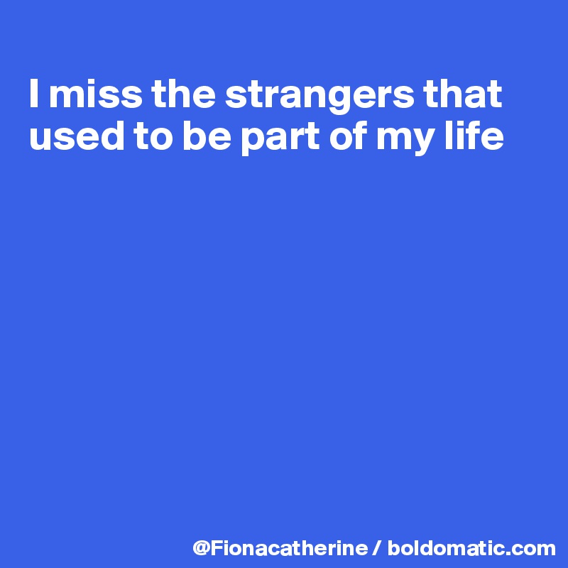 
I miss the strangers that
used to be part of my life








