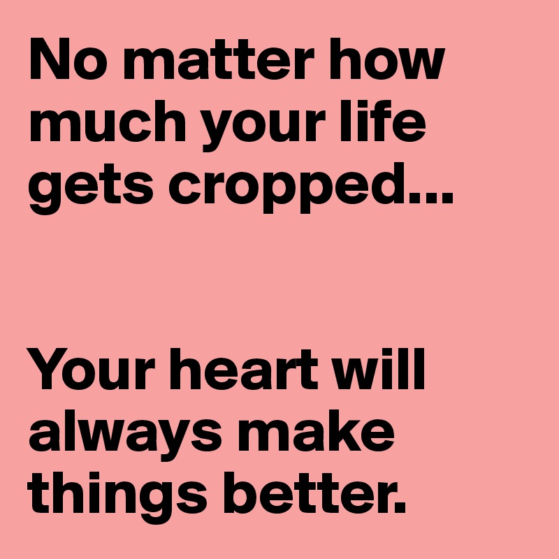 No matter how much your life gets cropped...


Your heart will always make things better.