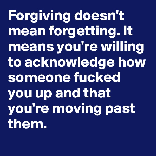 Forgiving doesn't mean forgetting. It means you're willing to acknowledge how someone fucked you up and that you're moving past them.