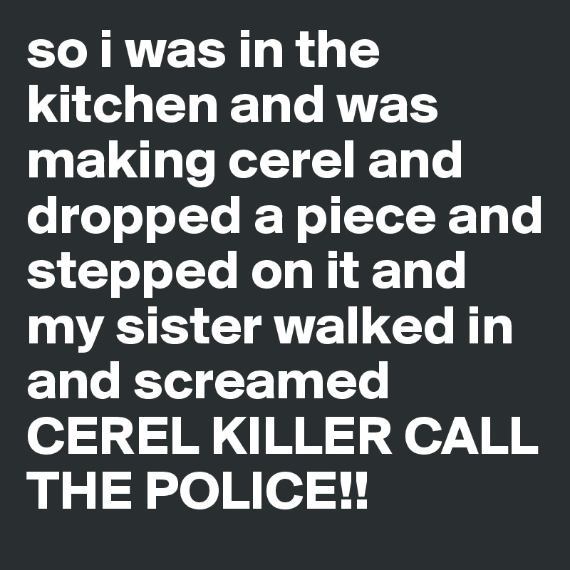 so i was in the kitchen and was making cerel and dropped a piece and stepped on it and my sister walked in and screamed CEREL KILLER CALL THE POLICE!!