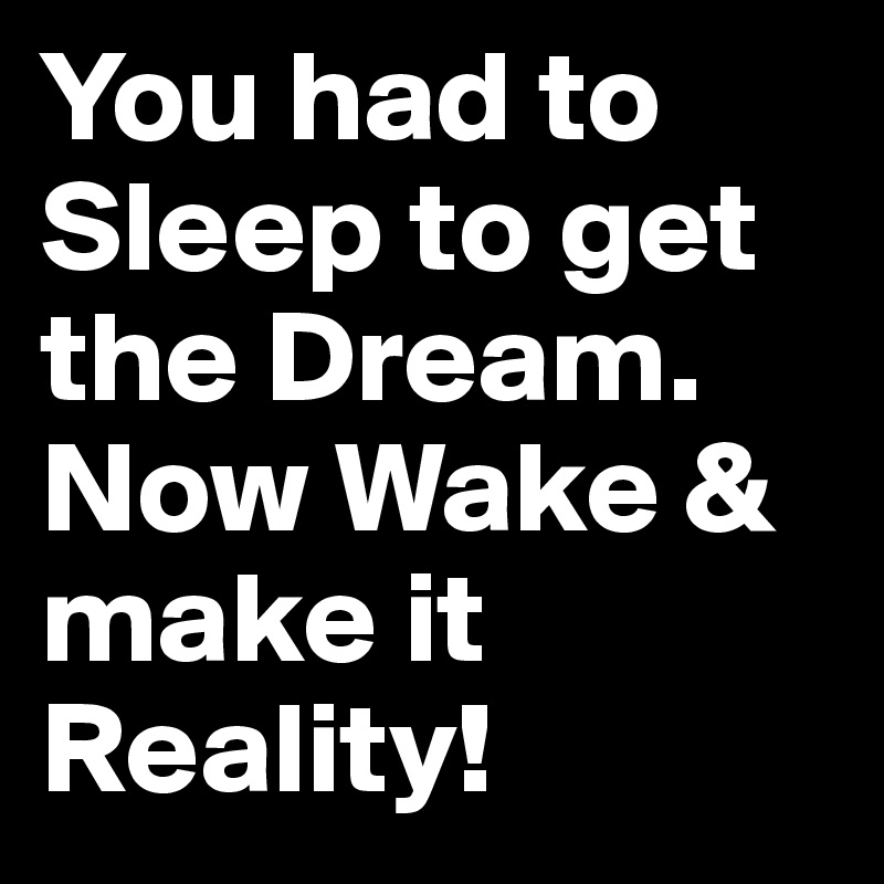 You had to Sleep to get the Dream. Now Wake & make it Reality!