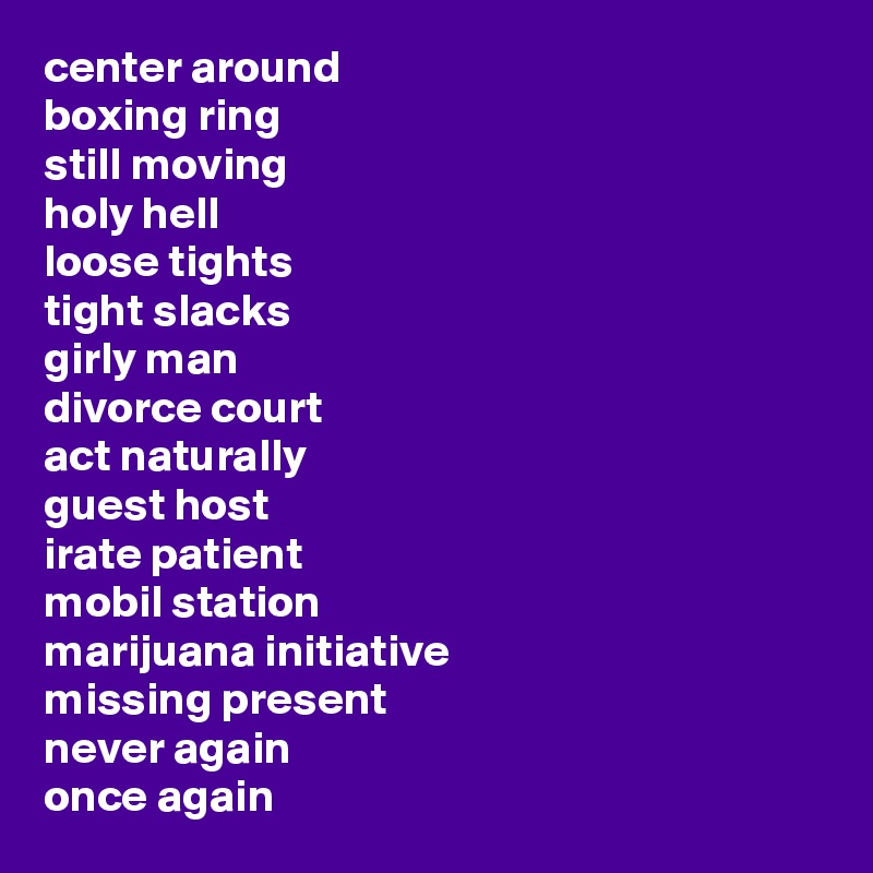 center around
boxing ring
still moving
holy hell
loose tights
tight slacks
girly man
divorce court
act naturally
guest host
irate patient
mobil station
marijuana initiative
missing present
never again
once again